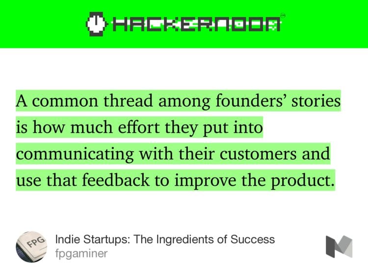 “…A common thread among founders’ stories is how much effort they put into communicating with their customers and use that feedback to improve the product.…” from “Indie Startups: The Ingredients of Success” by fpgaminer.