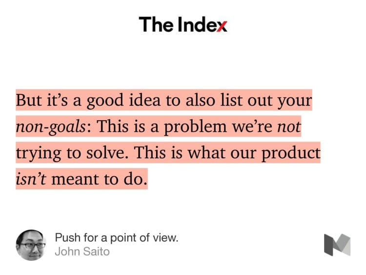 “But it’s a good idea to also list out your non-goals: This is a problem we’re not trying to solve. This is what our product isn’t meant to do.” from “Push for a point of view.” by John Saito.