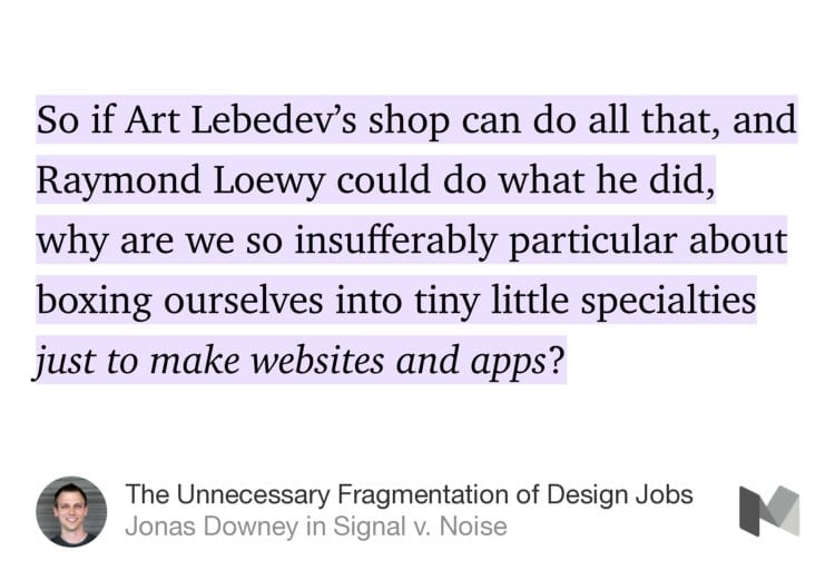 “So if Art Lebedev’s shop can do all that, and Raymond Loewy could do what he did, why are we so insufferably particular about boxing ourselves into tiny little specialties just to make websites and apps?” from “The Unnecessary Fragmentation of Design Jobs” by Jonas Downey.