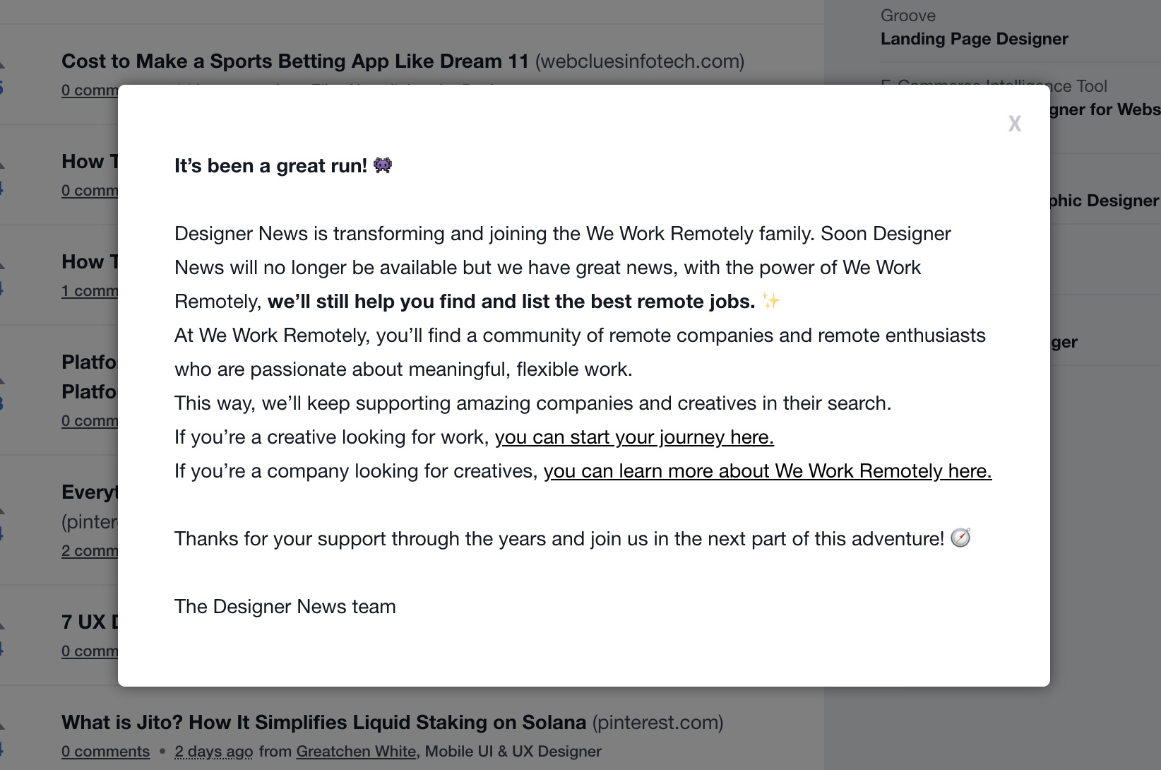 It’s been a great run! 👾 Designer News is transforming and joining the We Work Remotely family. Soon Designer News will no longer be available but we have great news, with the power of We Work Remotely, we’ll still help you find and list the best remote jobs. ✨ At We Work Remotely, you’ll find a community of remote companies and remote enthusiasts who are passionate about meaningful, flexible work. This way, we’ll keep supporting amazing companies and creatives in their search. If you’re a creative looking for work, you can start your journey here. If you’re a company looking for creatives, you can learn more about We Work Remotely here. Thanks for your support through the years and join us in the next part of this adventure! 🧭 The Designer News team