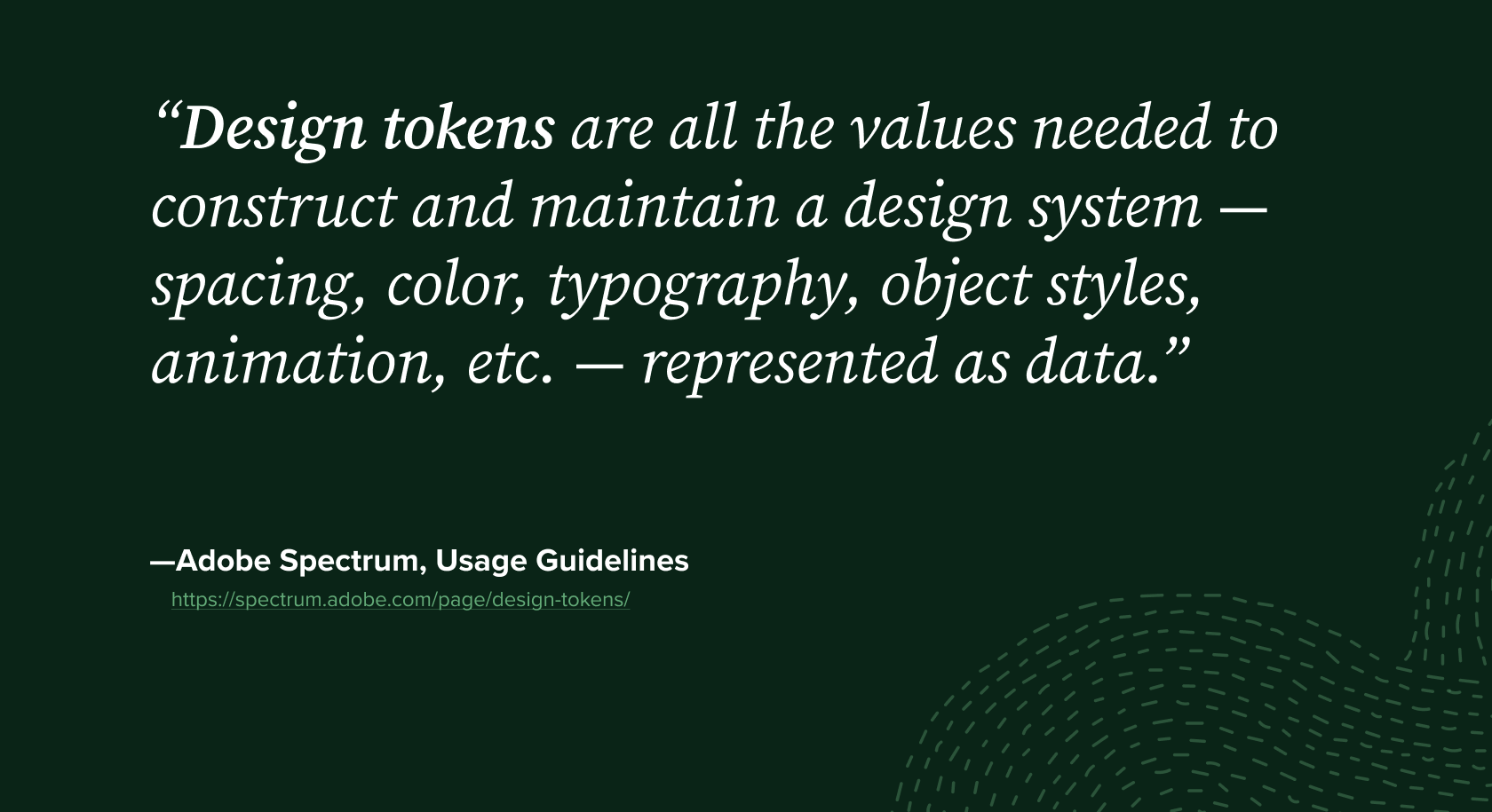 Quote from Adobe Spectrum Usage Guidelines: "Design tokens are all the values needed to construct and maintain a design system — spacing, color, typography, object styles, animation, etc. — represented as data